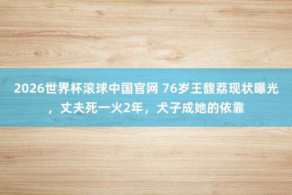 2026世界杯滚球中国官网 76岁王馥荔现状曝光，丈夫死一火2年，犬子成她的依靠