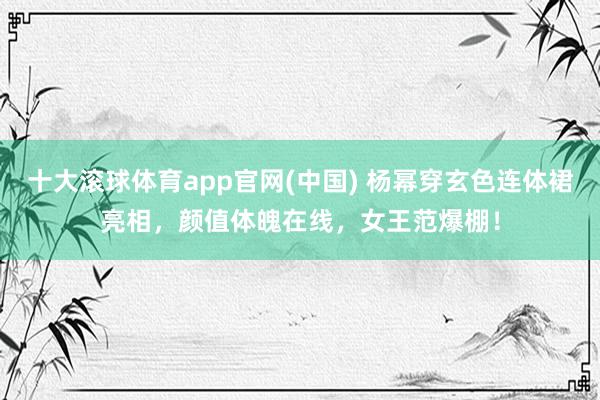 十大滚球体育app官网(中国) 杨幂穿玄色连体裙亮相,颜值体魄在线,女王范爆棚!