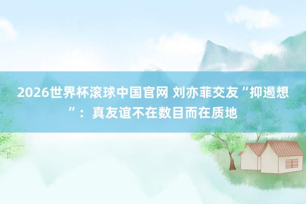 2026世界杯滚球中国官网 刘亦菲交友“抑遏想”：真友谊不在数目而在质地