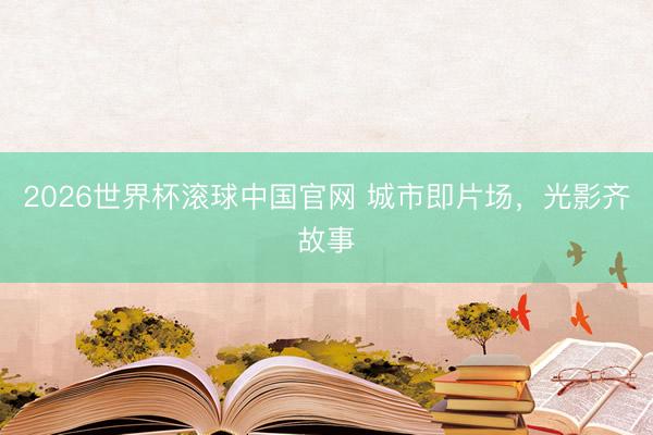 2026世界杯滚球中国官网 城市即片场，光影齐故事
