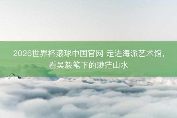 2026世界杯滚球中国官网 走进海派艺术馆，看吴毅笔下的渺茫山水