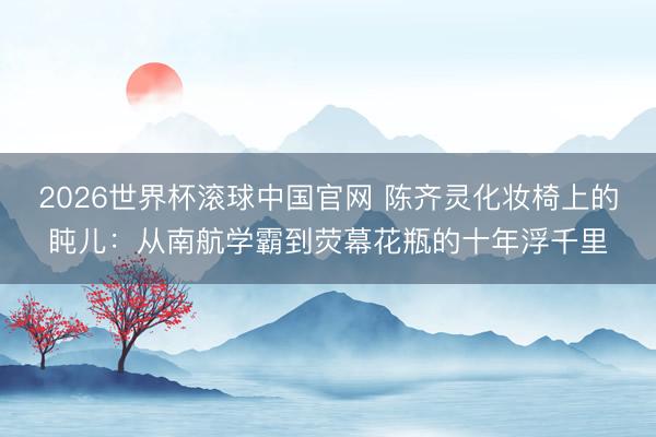 2026世界杯滚球中国官网 陈齐灵化妆椅上的盹儿:从南航学霸到荧幕花瓶的十年浮千里