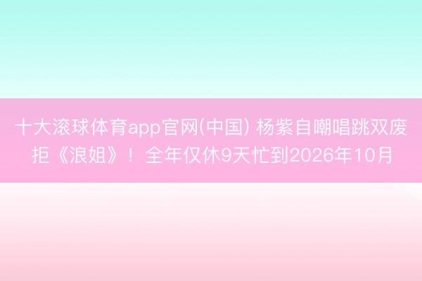十大滚球体育app官网(中国) 杨紫自嘲唱跳双废拒《浪姐》！全年仅休9天忙到2026年10月