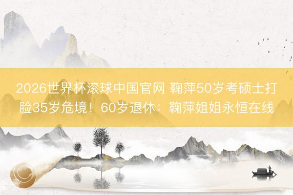 2026世界杯滚球中国官网 鞠萍50岁考硕士打脸35岁危境！60岁退休：鞠萍姐姐永恒在线