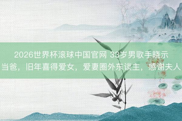 2026世界杯滚球中国官网 33岁男歌手晓示当爸，旧年喜得爱女，爱妻圈外东谈主，感谢夫人