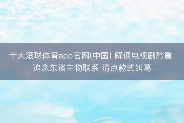 十大滚球体育app官网(中国) 解读电视剧矜重 追念东谈主物联系 清点款式纠葛
