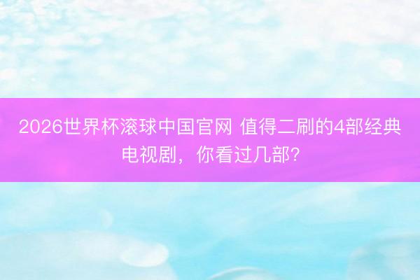 2026世界杯滚球中国官网 值得二刷的4部经典电视剧,你看过几部?
