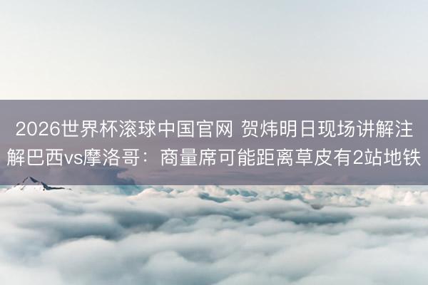 2026世界杯滚球中国官网 贺炜明日现场讲解注解巴西vs摩洛哥：商量席可能距离草皮有2站地铁