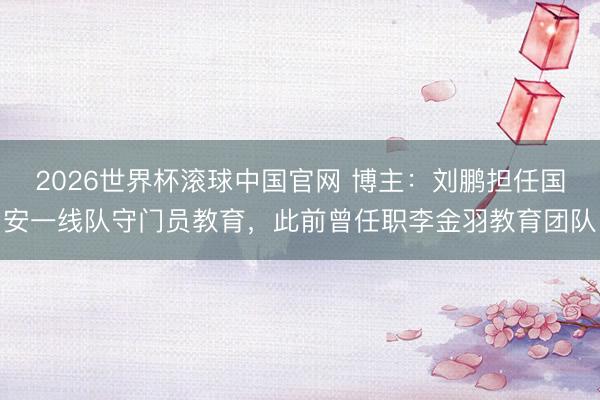 2026世界杯滚球中国官网 博主：刘鹏担任国安一线队守门员教育，此前曾任职李金羽教育团队