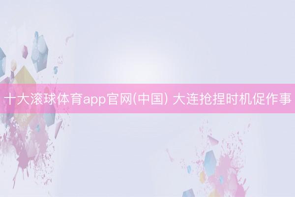 十大滚球体育app官网(中国) 大连抢捏时机促作事