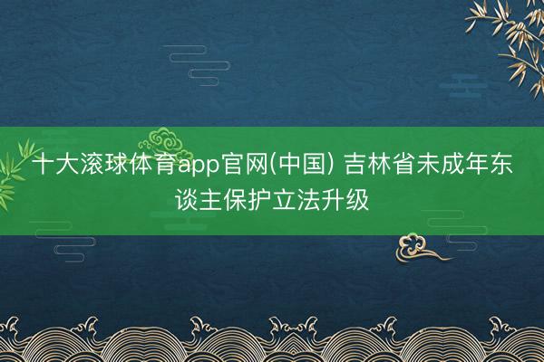 十大滚球体育app官网(中国) 吉林省未成年东谈主保护立法升级