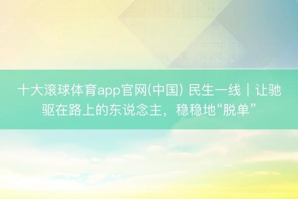 十大滚球体育app官网(中国) 民生一线｜让驰驱在路上的东说念主，稳稳地“脱单”
