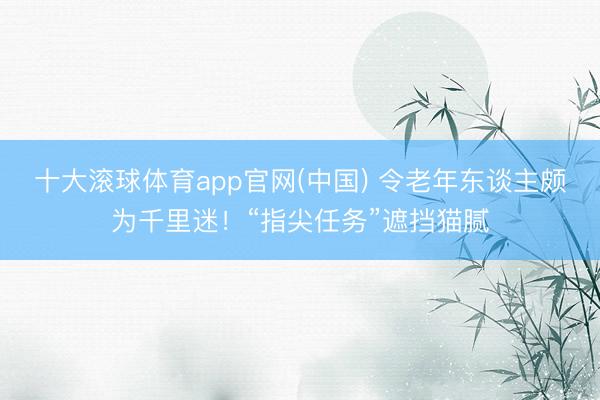 十大滚球体育app官网(中国) 令老年东谈主颇为千里迷！“指尖任务”遮挡猫腻
