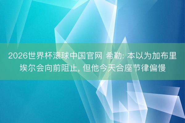 2026世界杯滚球中国官网 希勒: 本以为加布里埃尔会向前阻止， 但他今天合座节律偏慢
