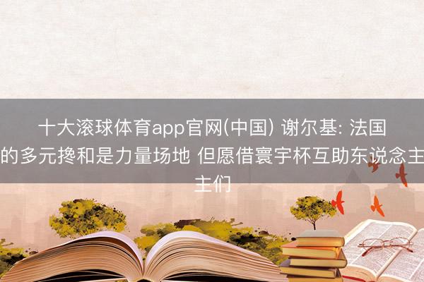 十大滚球体育app官网(中国) 谢尔基: 法国队的多元搀和是力量场地 但愿借寰宇杯互助东说念主们