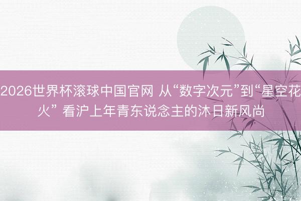 2026世界杯滚球中国官网 从“数字次元”到“星空花火” 看沪上年青东说念主的沐日新风尚
