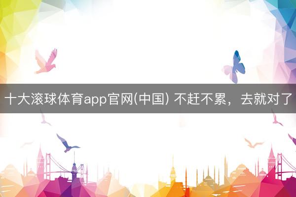 十大滚球体育app官网(中国) 不赶不累，去就对了