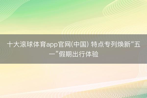 十大滚球体育app官网(中国) 特点专列焕新“五一”假期出行体验