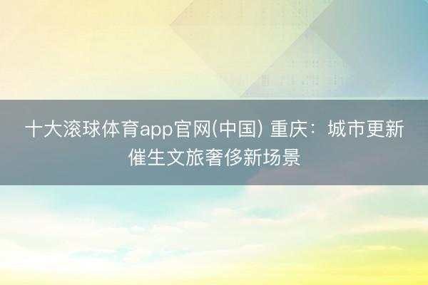 十大滚球体育app官网(中国) 重庆：城市更新催生文旅奢侈新场景