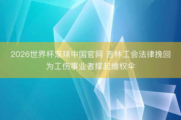 2026世界杯滚球中国官网 吉林工会法律挽回为工伤事业者撑起维权伞