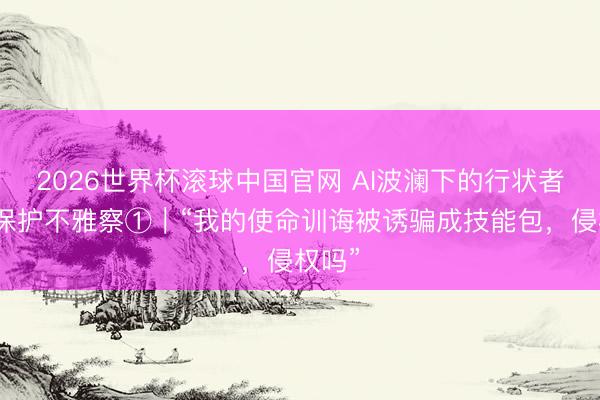 2026世界杯滚球中国官网 AI波澜下的行状者权利保护不雅察①｜“我的使命训诲被诱骗成技能包，侵权吗”