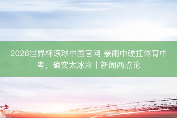 2026世界杯滚球中国官网 暴雨中硬扛体育中考，确实太冰冷丨新闻两点论