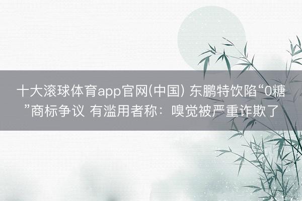 十大滚球体育app官网(中国) 东鹏特饮陷“0糖”商标争议 有滥用者称：嗅觉被严重诈欺了