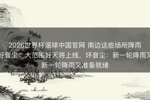 2026世界杯滚球中国官网 南边这些场所降雨“超标”！好音尘：大范围好天将上线，坏音尘：新一轮降雨又准备就绪