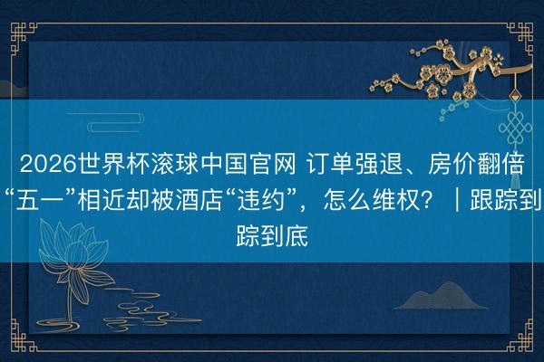 2026世界杯滚球中国官网 订单强退、房价翻倍，“五一”相近却被酒店“违约”，怎么维权？｜跟踪到底