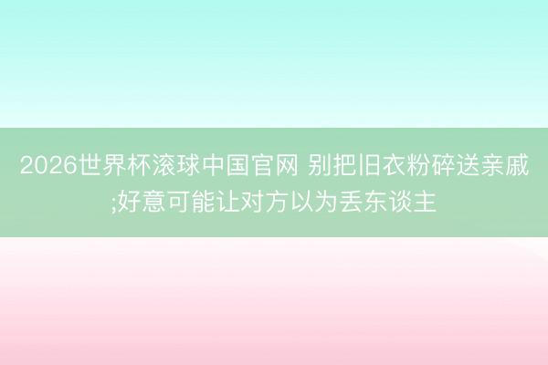 2026世界杯滚球中国官网 别把旧衣粉碎送亲戚;好意可能让对方以为丢东谈主