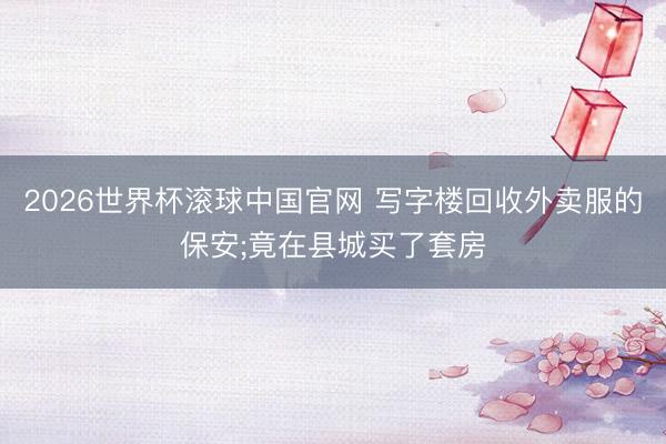 2026世界杯滚球中国官网 写字楼回收外卖服的保安;竟在县城买了套房