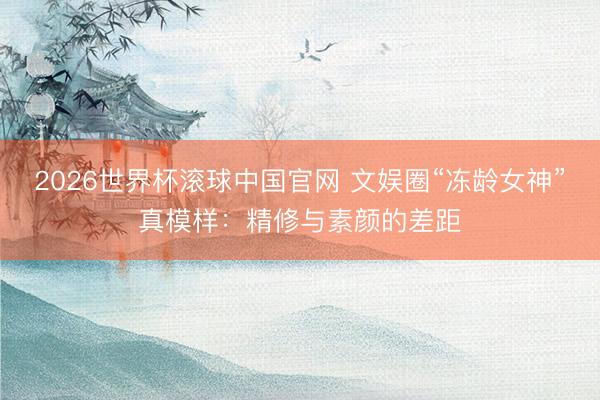 2026世界杯滚球中国官网 文娱圈“冻龄女神”真模样：精修与素颜的差距