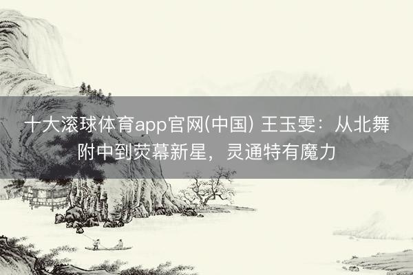 十大滚球体育app官网(中国) 王玉雯:从北舞附中到荧幕新星,灵通特有魔力