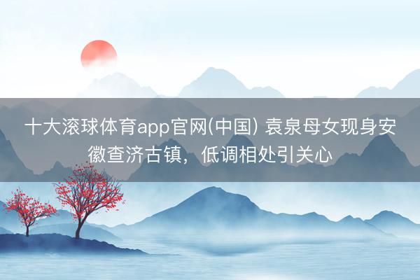十大滚球体育app官网(中国) 袁泉母女现身安徽查济古镇，低调相处引关心