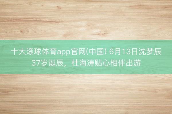 十大滚球体育app官网(中国) 6月13日沈梦辰37岁诞辰，杜海涛贴心相伴出游