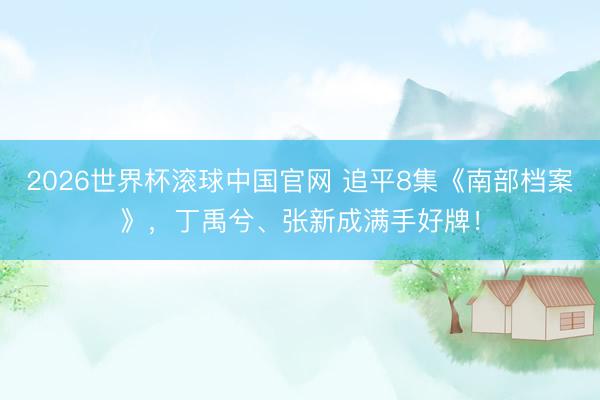 2026世界杯滚球中国官网 追平8集《南部档案》，丁禹兮、张新成满手好牌！