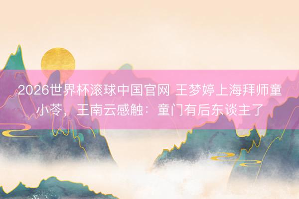 2026世界杯滚球中国官网 王梦婷上海拜师童小苓,王南云感触:童门有后东谈主了