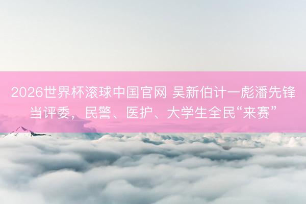 2026世界杯滚球中国官网 吴新伯计一彪潘先锋当评委，民警、医护、大学生全民“来赛”