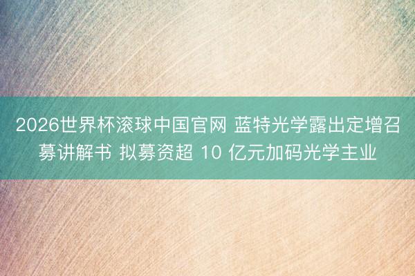 2026世界杯滚球中国官网 蓝特光学露出定增召募讲解书 拟募资超 10 亿元加码光学主业