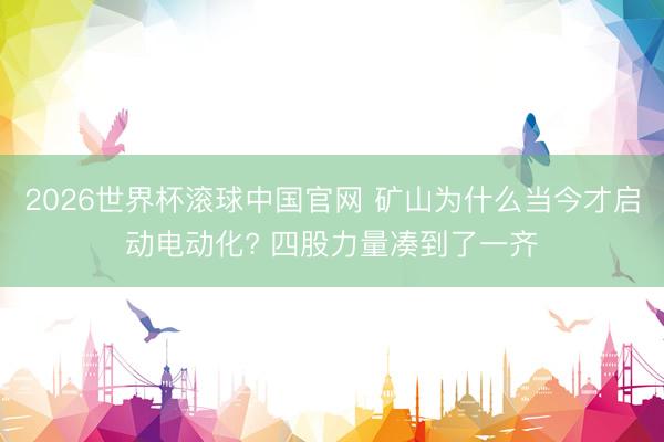 2026世界杯滚球中国官网 矿山为什么当今才启动电动化? 四股力量凑到了一齐