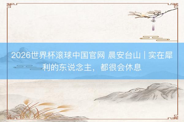 2026世界杯滚球中国官网 晨安台山 | 实在犀利的东说念主，都很会休息