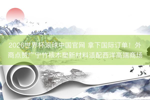 2026世界杯滚球中国官网 拿下国际订单！外商点赞广宁竹核木塑新材料适配西洋高端商场