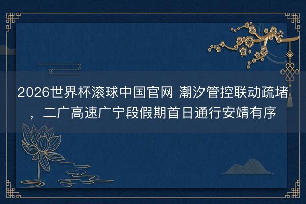 2026世界杯滚球中国官网 潮汐管控联动疏堵，二广高速广宁段假期首日通行安靖有序