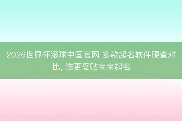 2026世界杯滚球中国官网 多款起名软件硬查对比， 谁更妥贴宝宝起名