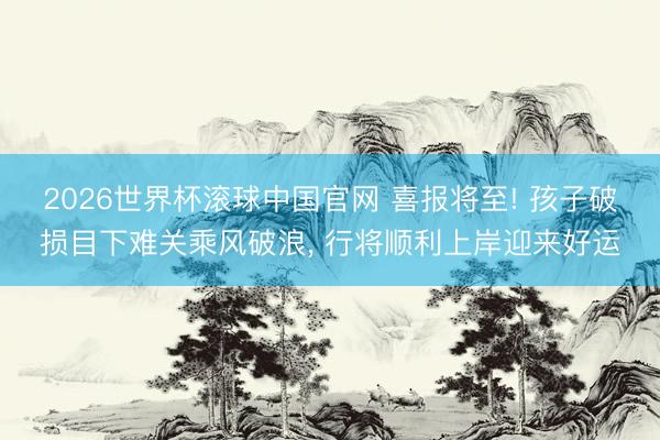 2026世界杯滚球中国官网 喜报将至! 孩子破损目下难关乘风破浪， 行将顺利上岸迎来好运