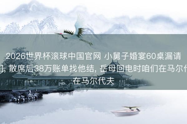 2026世界杯滚球中国官网 小舅子婚宴60桌漏请咱们， 散席后38万账单找他结， 岳母回电时咱们在马尔代夫