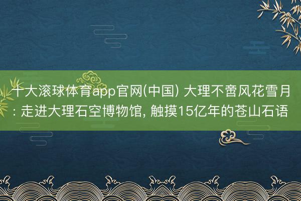 十大滚球体育app官网(中国) 大理不啻风花雪月: 走进大理石空博物馆, 触摸15亿年的苍山石语