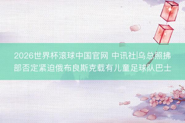 2026世界杯滚球中国官网 中讯社|乌总照拂部否定紧迫俄布良斯克载有儿童足球队巴士