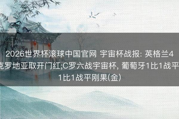 2026世界杯滚球中国官网 宇宙杯战报: 英格兰4-2顺服克罗地亚取开门红;C罗六战宇宙杯， 葡萄牙1比1战平刚果(金)