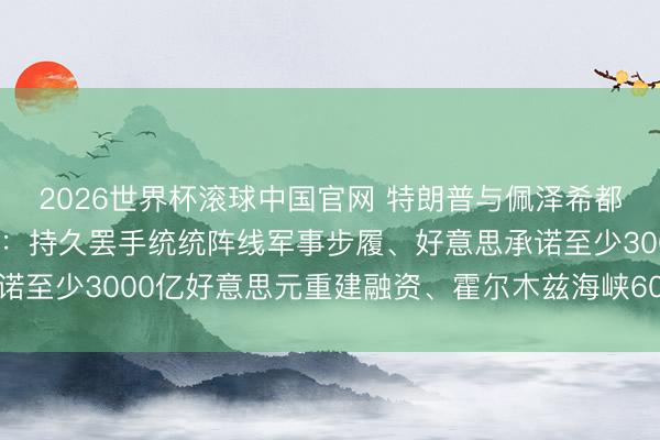 2026世界杯滚球中国官网 特朗普与佩泽希都扬汉典签署柔软备忘录：持久罢手统统阵线军事步履、好意思承诺至少3000亿好意思元重建融资、霍尔木兹海峡60天内免费通行